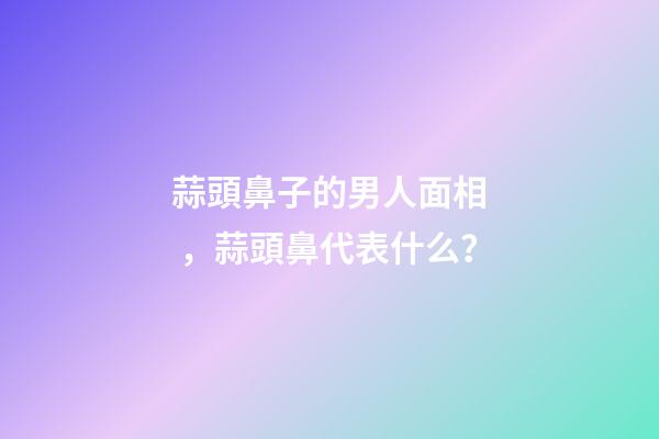 蒜頭鼻子的男人面相，蒜頭鼻代表什么？
